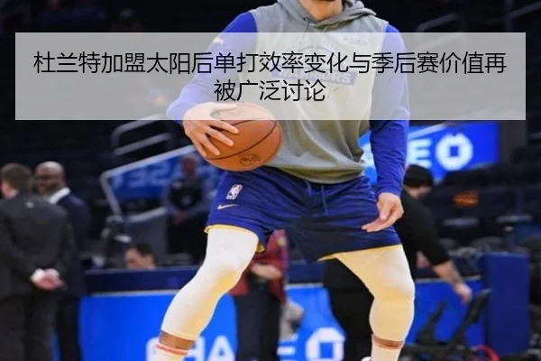 杜兰特加盟太阳后单打效率变化与季后赛价值再被广泛讨论